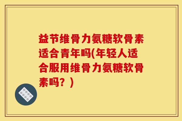 益节维骨力氨糖软骨素适合青年吗(年轻人适合服用维骨力氨糖软骨素吗？)