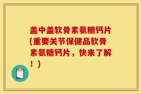 盖中盖软骨素氨糖钙片(重要关节保健品软骨素氨糖钙片，快来了解！)