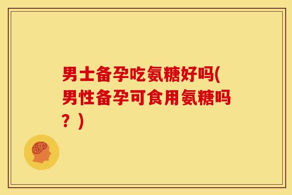 男士备孕吃氨糖好吗(男性备孕可食用氨糖吗？)