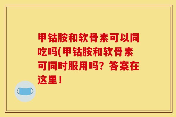 甲钴胺和软骨素可以同吃吗(甲钴胺和软骨素可同时服用吗？答案在这里！