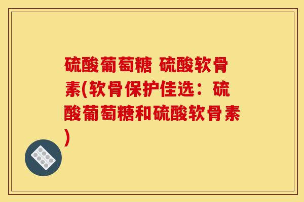 硫酸葡萄糖 硫酸软骨素(软骨保护佳选：硫酸葡萄糖和硫酸软骨素)