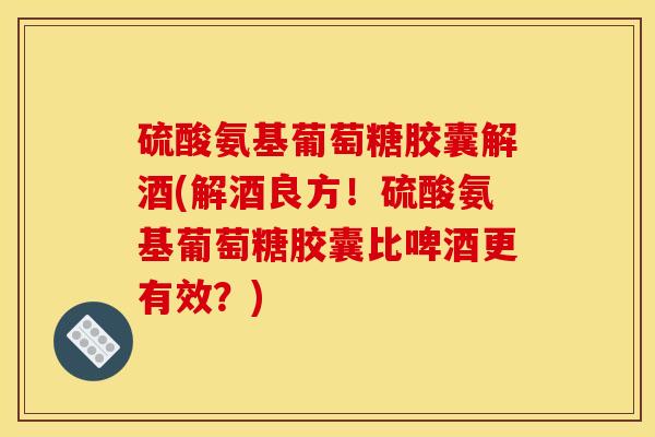 硫酸氨基葡萄糖胶囊解酒(解酒良方！硫酸氨基葡萄糖胶囊比啤酒更有效？)