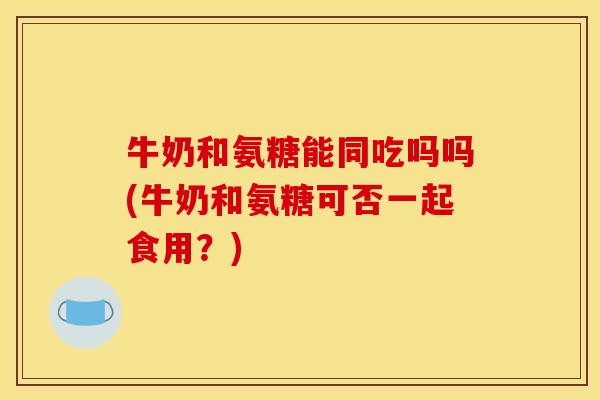 牛奶和氨糖能同吃吗吗(牛奶和氨糖可否一起食用？)