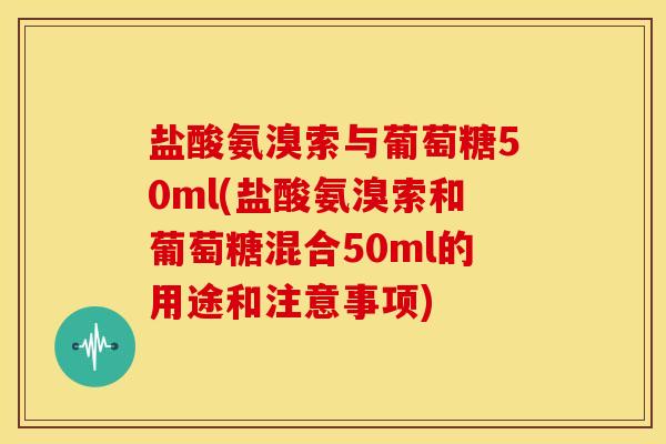 盐酸氨溴索与葡萄糖50ml(盐酸氨溴索和葡萄糖混合50ml的用途和注意事项)