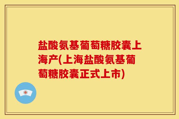 盐酸氨基葡萄糖胶囊上海产(上海盐酸氨基葡萄糖胶囊正式上市)