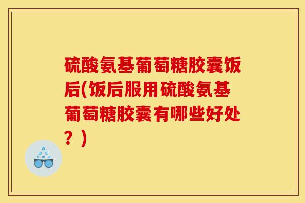 硫酸氨基葡萄糖胶囊饭后(饭后服用硫酸氨基葡萄糖胶囊有哪些好处？)