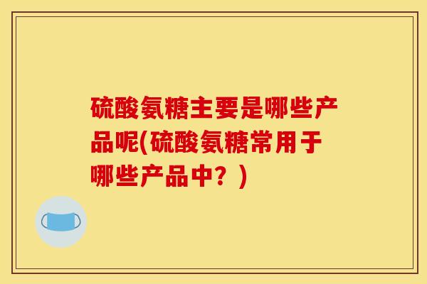 硫酸氨糖主要是哪些产品呢(硫酸氨糖常用于哪些产品中？)