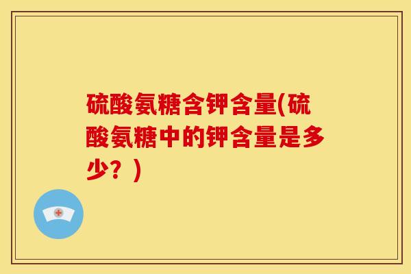 硫酸氨糖含钾含量(硫酸氨糖中的钾含量是多少？)