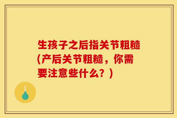 生孩子之后指关节粗糙(产后关节粗糙，你需要注意些什么？)