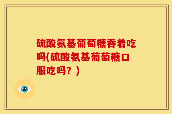 硫酸氨基葡萄糖吞着吃吗(硫酸氨基葡萄糖口服吃吗？)