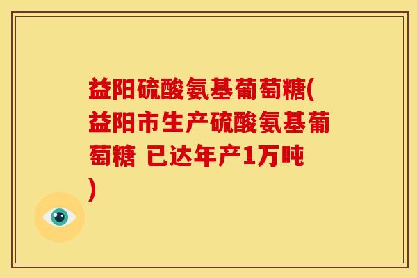 益阳硫酸氨基葡萄糖(益阳市生产硫酸氨基葡萄糖 已达年产1万吨)