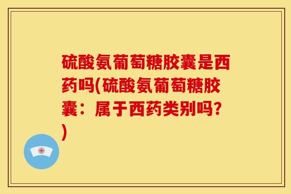 硫酸氨葡萄糖胶囊是西药吗(硫酸氨葡萄糖胶囊：属于西药类别吗？)