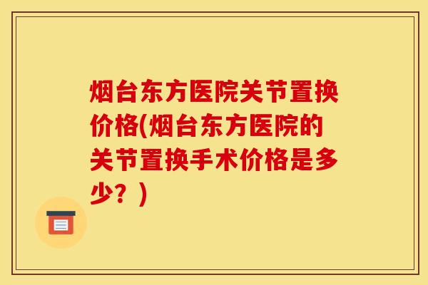 烟台东方医院关节置换价格(烟台东方医院的关节置换手术价格是多少？)