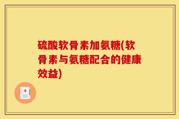 硫酸软骨素加氨糖(软骨素与氨糖配合的健康效益)