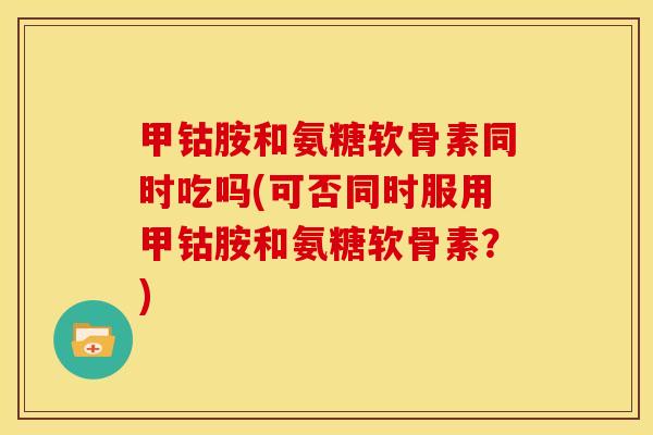 甲钴胺和氨糖软骨素同时吃吗(可否同时服用甲钴胺和氨糖软骨素？)