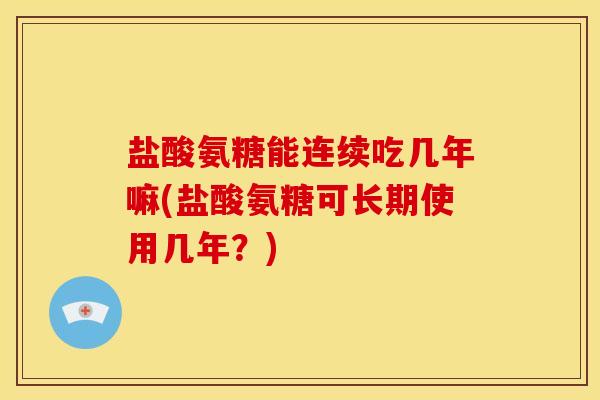 盐酸氨糖能连续吃几年嘛(盐酸氨糖可长期使用几年？)