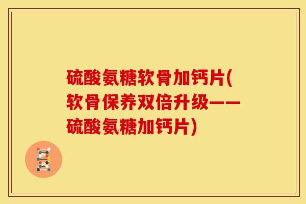 硫酸氨糖软骨加钙片(软骨保养双倍升级——硫酸氨糖加钙片)