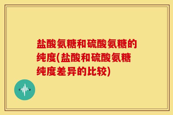 盐酸氨糖和硫酸氨糖的纯度(盐酸和硫酸氨糖纯度差异的比较)