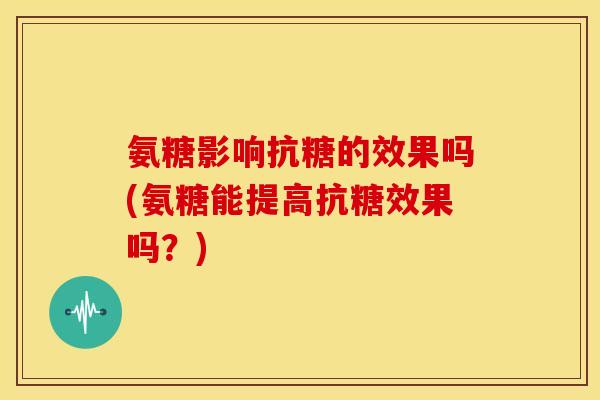 氨糖影响抗糖的效果吗(氨糖能提高抗糖效果吗？)