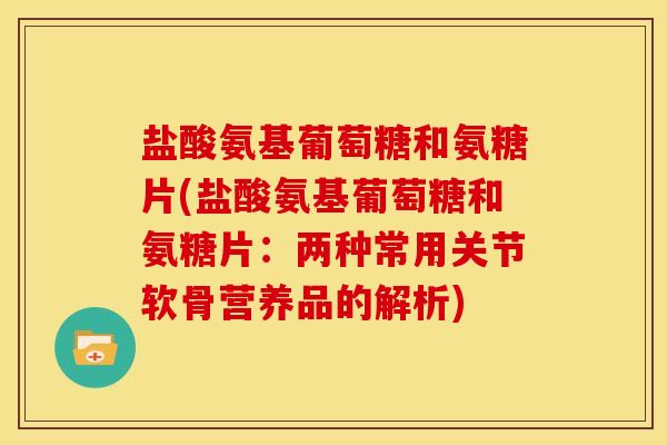 盐酸氨基葡萄糖和氨糖片(盐酸氨基葡萄糖和氨糖片：两种常用关节软骨营养品的解析)