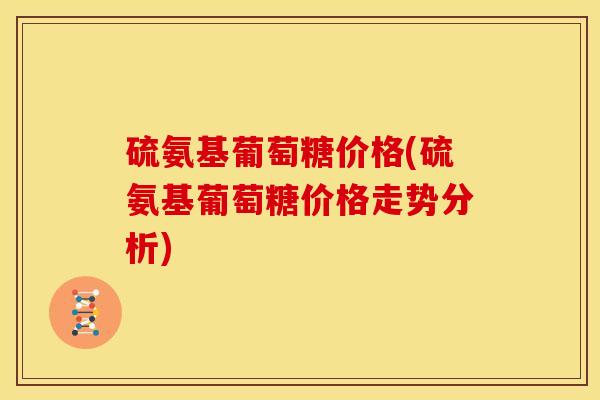 硫氨基葡萄糖价格(硫氨基葡萄糖价格走势分析)