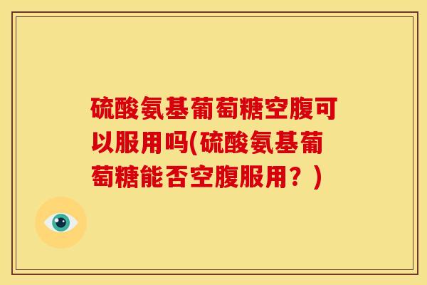 硫酸氨基葡萄糖空腹可以服用吗(硫酸氨基葡萄糖能否空腹服用？)