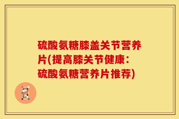 硫酸氨糖膝盖关节营养片(提高膝关节健康：硫酸氨糖营养片推荐)