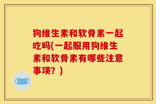 狗维生素和软骨素一起吃吗(一起服用狗维生素和软骨素有哪些注意事项？)