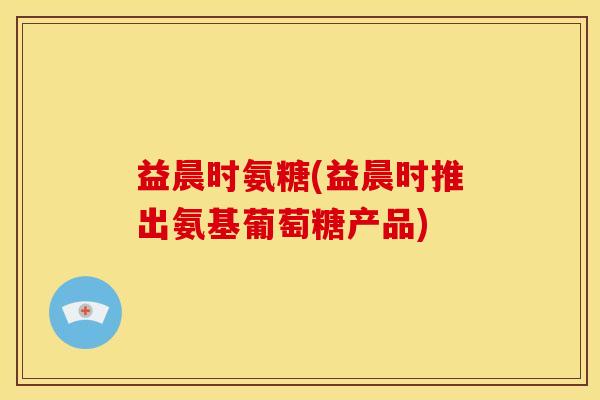 益晨时氨糖(益晨时推出氨基葡萄糖产品)