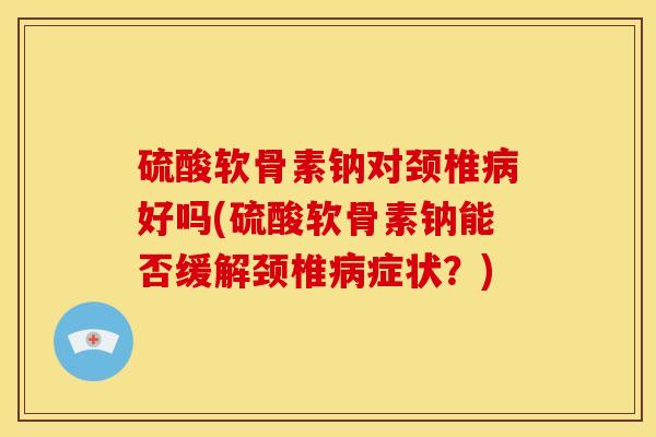 硫酸软骨素钠对颈椎病好吗(硫酸软骨素钠能否缓解颈椎病症状？)