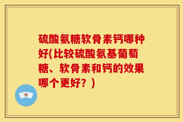 硫酸氨糖软骨素钙哪种好(比较硫酸氨基葡萄糖、软骨素和钙的效果哪个更好？)