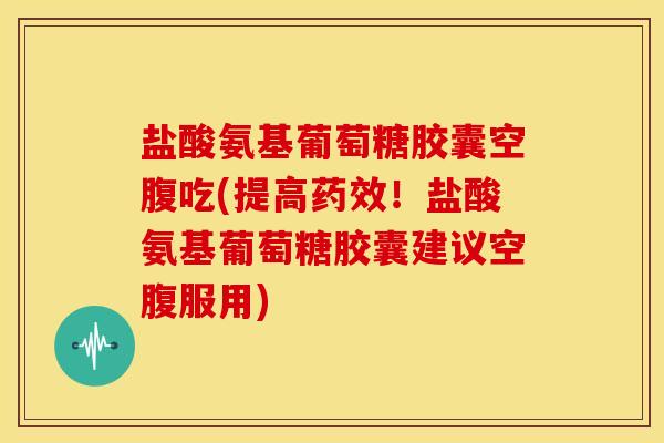 盐酸氨基葡萄糖胶囊空腹吃(提高药效！盐酸氨基葡萄糖胶囊建议空腹服用)