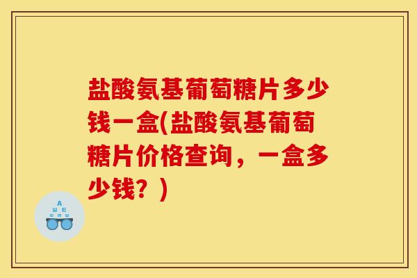盐酸氨基葡萄糖片多少钱一盒(盐酸氨基葡萄糖片价格查询，一盒多少钱？)