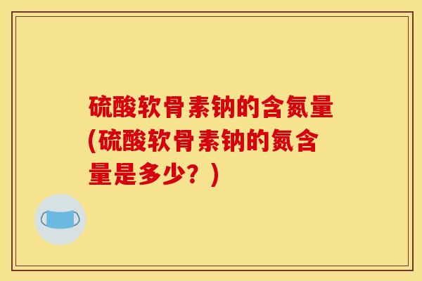 硫酸软骨素钠的含氮量(硫酸软骨素钠的氮含量是多少？)