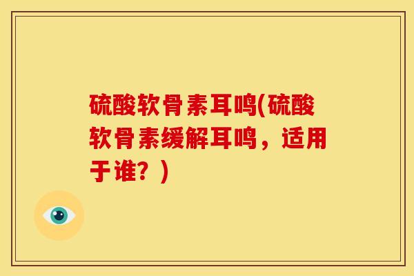 硫酸软骨素耳鸣(硫酸软骨素缓解耳鸣，适用于谁？)