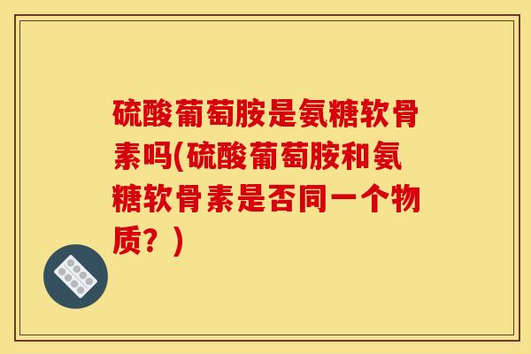 硫酸葡萄胺是氨糖软骨素吗(硫酸葡萄胺和氨糖软骨素是否同一个物质？)