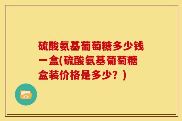 硫酸氨基葡萄糖多少钱一盒(硫酸氨基葡萄糖盒装价格是多少？)