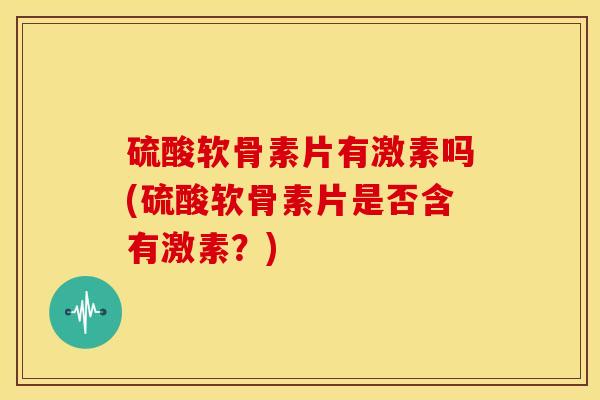 硫酸软骨素片有激素吗(硫酸软骨素片是否含有激素？)