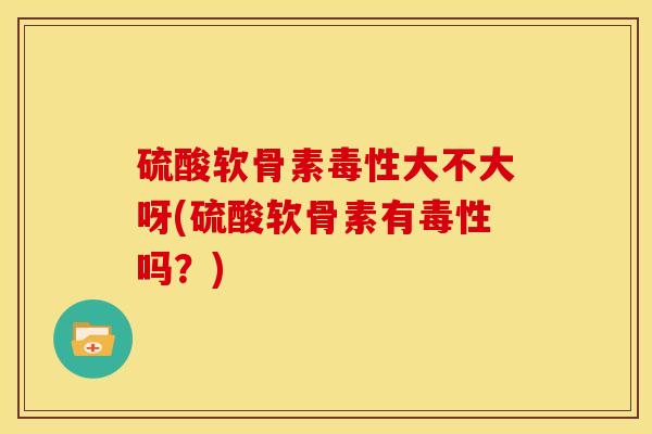 硫酸软骨素毒性大不大呀(硫酸软骨素有毒性吗？)