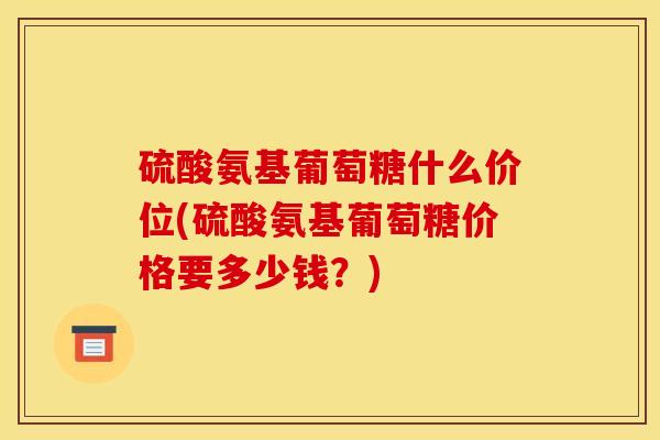 硫酸氨基葡萄糖什么价位(硫酸氨基葡萄糖价格要多少钱？)