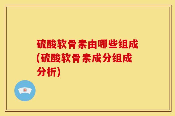 硫酸软骨素由哪些组成(硫酸软骨素成分组成分析)