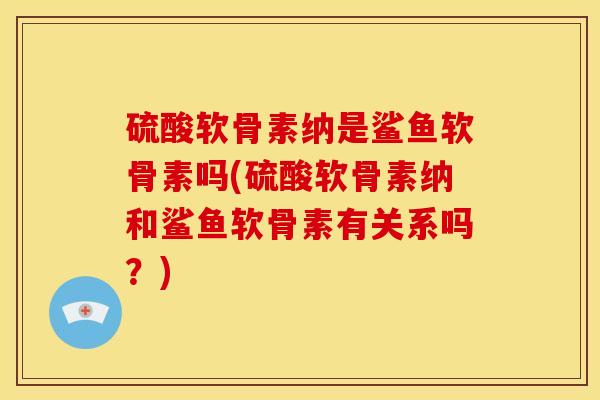 硫酸软骨素纳是鲨鱼软骨素吗(硫酸软骨素纳和鲨鱼软骨素有关系吗？)