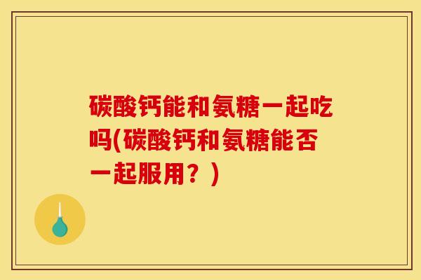 碳酸钙能和氨糖一起吃吗(碳酸钙和氨糖能否一起服用？)