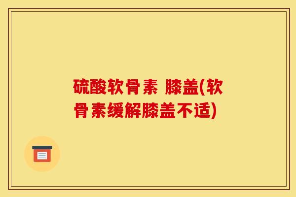 硫酸软骨素 膝盖(软骨素缓解膝盖不适)