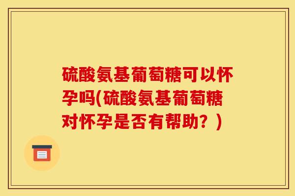 硫酸氨基葡萄糖可以怀孕吗(硫酸氨基葡萄糖对怀孕是否有帮助？)