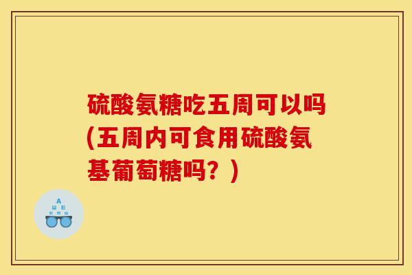 硫酸氨糖吃五周可以吗(五周内可食用硫酸氨基葡萄糖吗？)