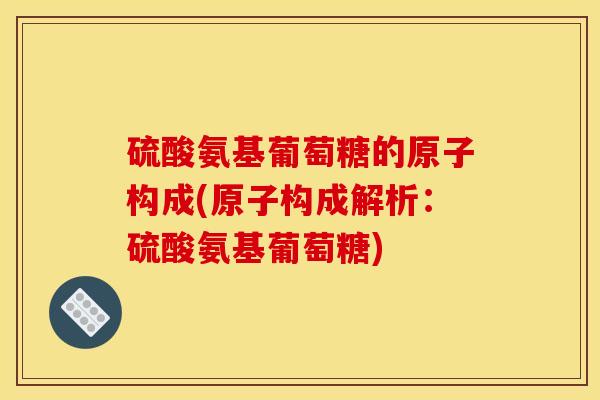 硫酸氨基葡萄糖的原子构成(原子构成解析：硫酸氨基葡萄糖)