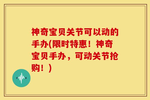 神奇宝贝关节可以动的手办(限时特惠！神奇宝贝手办，可动关节抢购！)
