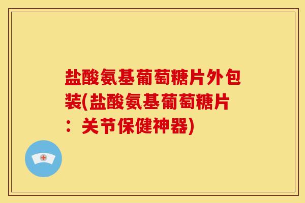 盐酸氨基葡萄糖片外包装(盐酸氨基葡萄糖片：关节保健神器)