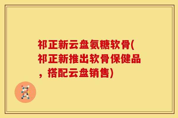 祁正新云盘氨糖软骨(祁正新推出软骨保健品，搭配云盘销售)